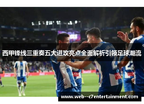 西甲锋线三重奏五大进攻亮点全面解析引领足球潮流