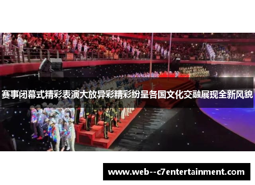 赛事闭幕式精彩表演大放异彩精彩纷呈各国文化交融展现全新风貌