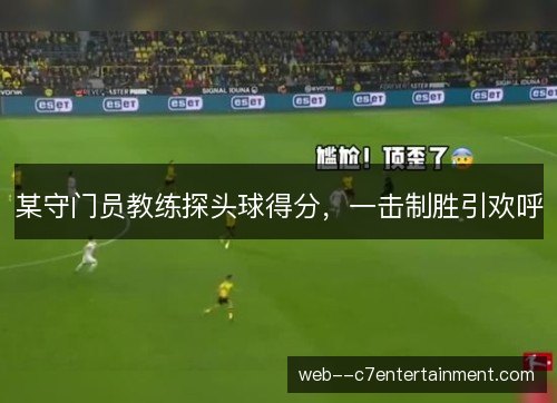 某守门员教练探头球得分，一击制胜引欢呼